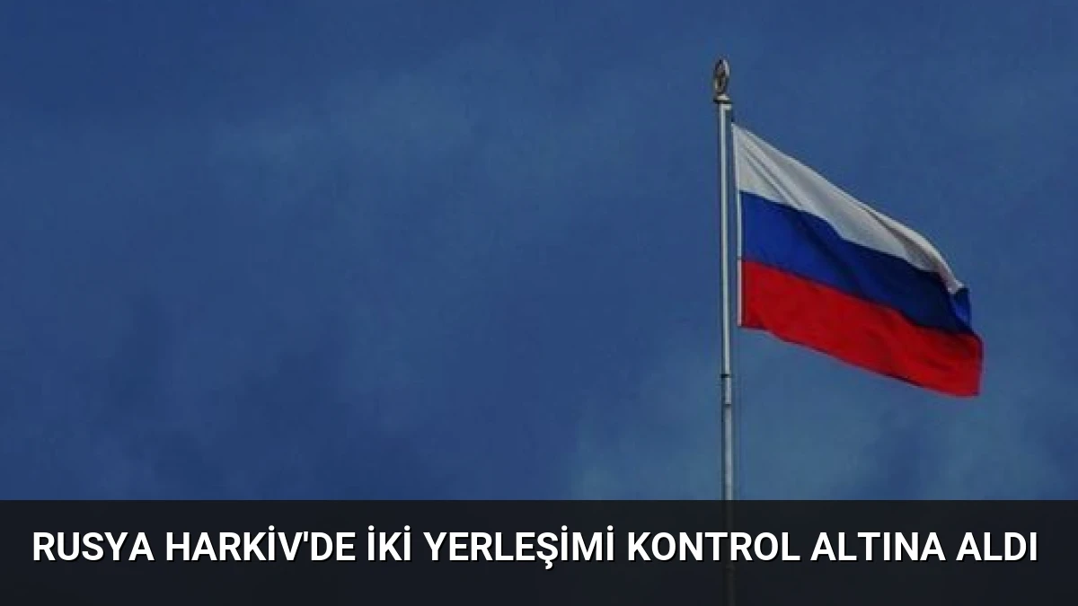 Rusya Harkiv’de İki Yerleşimi Kontrol Altına Aldı