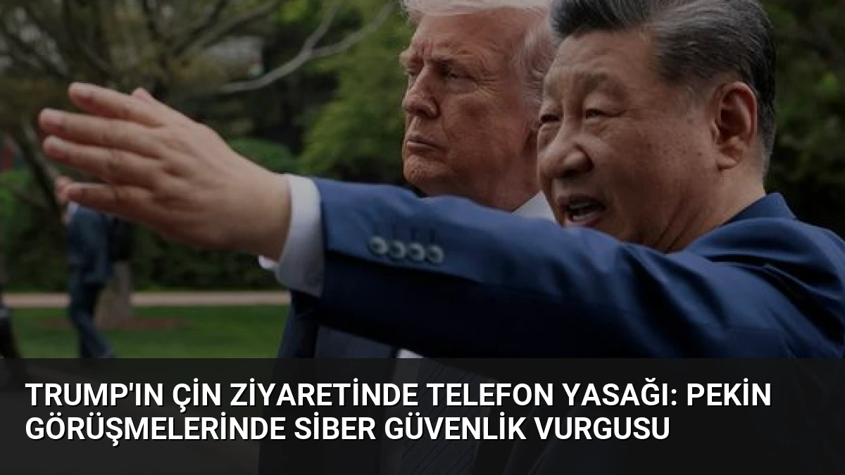 Trump’ın Çin Ziyaretinde Telefon Yasağı: Pekin Görüşmelerinde Siber Güvenlik Vurgusu