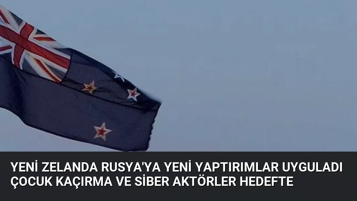 Yeni Zelanda Rusya’ya Yeni Yaptırımlar Uyguladı Çocuk Kaçırma ve Siber Aktörler Hedefte