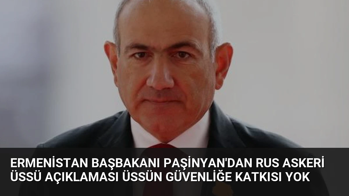 Ermenistan Başbakanı Paşinyan’dan Rus Askeri Üssü Açıklaması Üssün Güvenliğe Katkısı Yok
