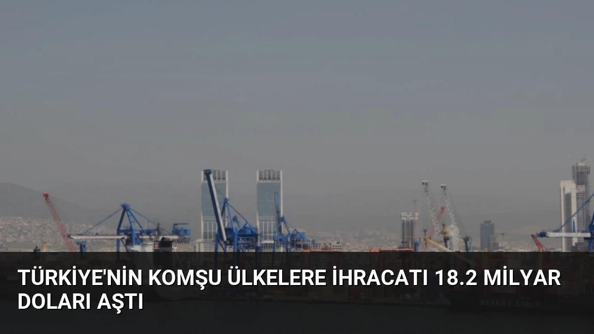 Türkiye’nin Komşu Ülkelere İhracatı 18.2 Milyar Doları Aştı