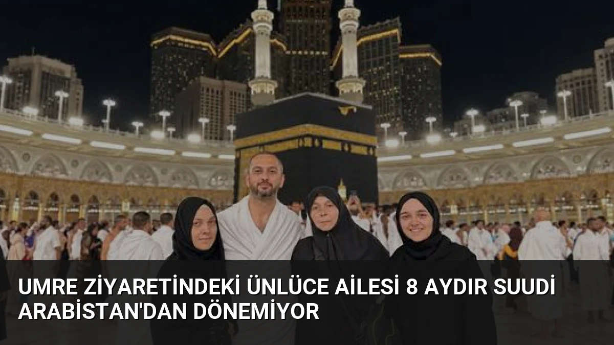 Umre Ziyaretindeki Ünlüce Ailesi 8 Aydır Suudi Arabistan’dan Dönemiyor